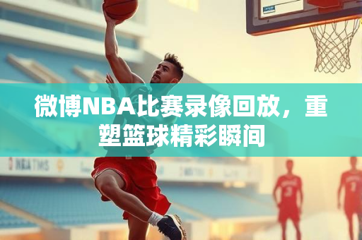 微博NBA比赛录像回放，重塑篮球精彩瞬间