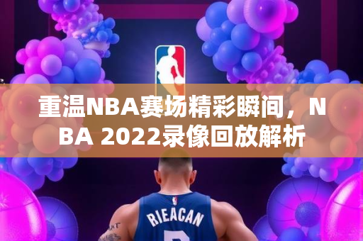 重温NBA赛场精彩瞬间，NBA 2022录像回放解析