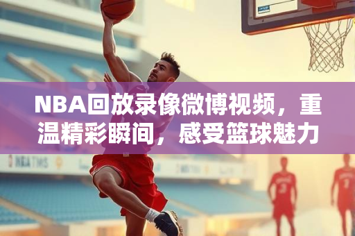 NBA回放录像微博视频，重温精彩瞬间，感受篮球魅力