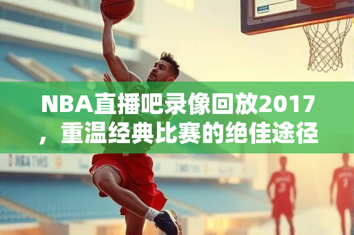 NBA直播吧录像回放2017，重温经典比赛的绝佳途径