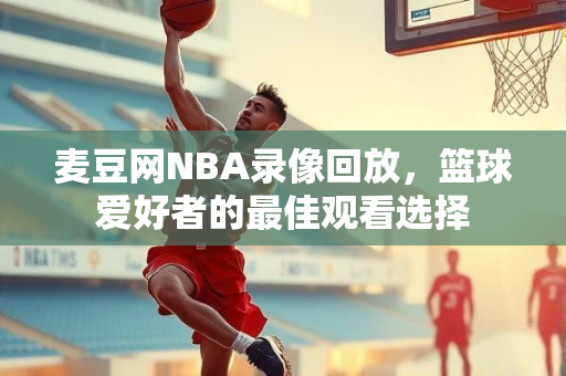 麦豆网NBA录像回放，篮球爱好者的最佳观看选择