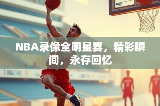 NBA录像全明星赛，精彩瞬间，永存回忆