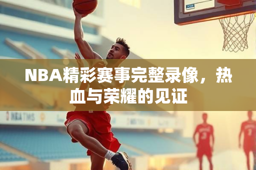 NBA精彩赛事完整录像，热血与荣耀的见证