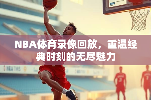 NBA体育录像回放，重温经典时刻的无尽魅力