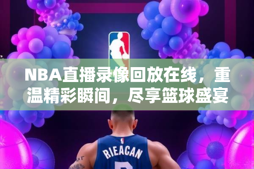 NBA直播录像回放在线，重温精彩瞬间，尽享篮球盛宴