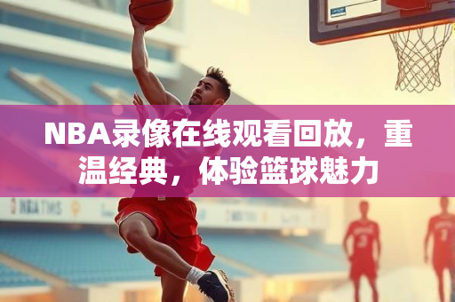 NBA录像在线观看回放，重温经典，体验篮球魅力