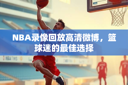 NBA录像回放高清微博，篮球迷的最佳选择