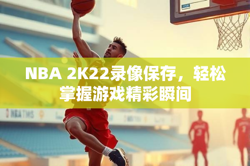 NBA 2K22录像保存，轻松掌握游戏精彩瞬间