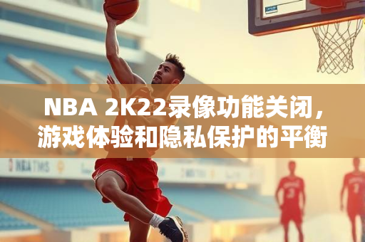 NBA 2K22录像功能关闭，游戏体验和隐私保护的平衡