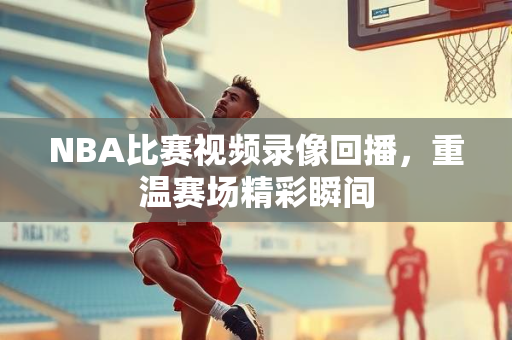 NBA比赛视频录像回播，重温赛场精彩瞬间
