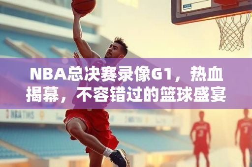 NBA总决赛录像G1，热血揭幕，不容错过的篮球盛宴