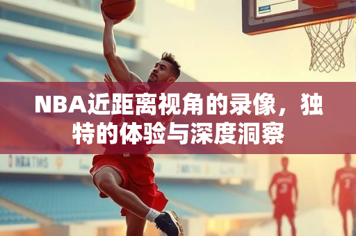 NBA近距离视角的录像，独特的体验与深度洞察