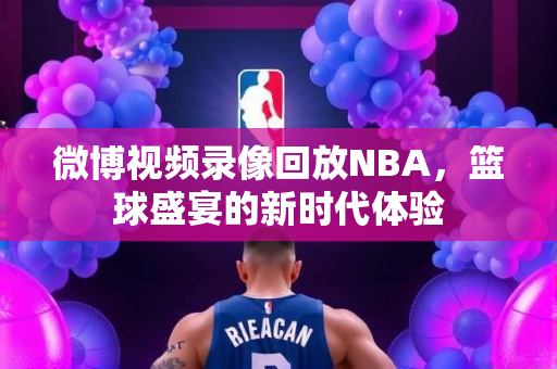 微博视频录像回放NBA，篮球盛宴的新时代体验