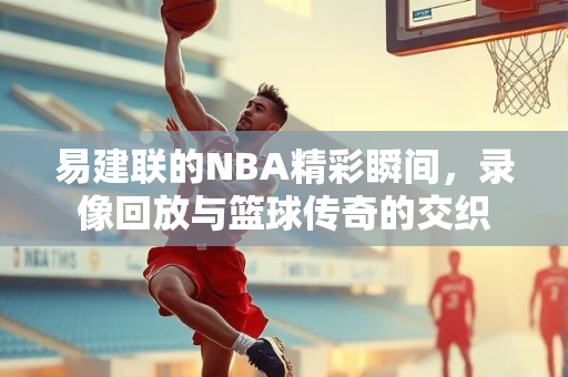 易建联的NBA精彩瞬间，录像回放与篮球传奇的交织