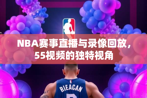 NBA赛事直播与录像回放，55视频的独特视角