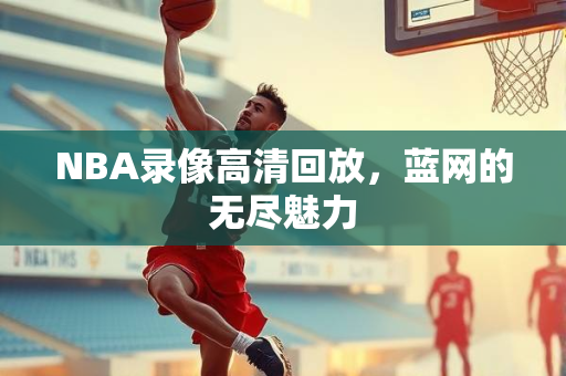 NBA录像高清回放，蓝网的无尽魅力
