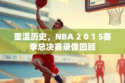 重温历史，NBA 2 0 1 5赛季总决赛录像回顾