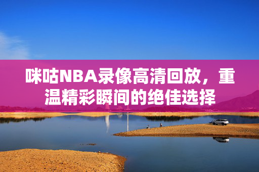 咪咕NBA录像高清回放，重温精彩瞬间的绝佳选择