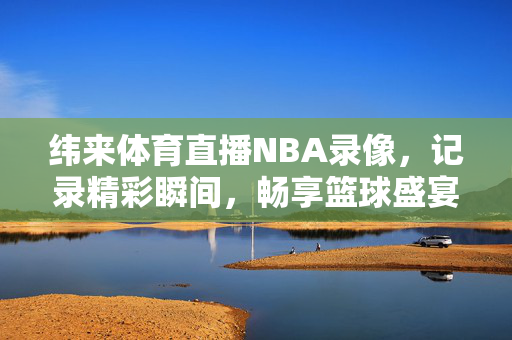 纬来体育直播NBA录像，记录精彩瞬间，畅享篮球盛宴