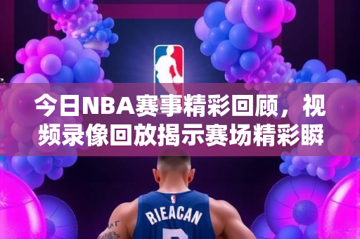 今日NBA赛事精彩回顾，视频录像回放揭示赛场精彩瞬间