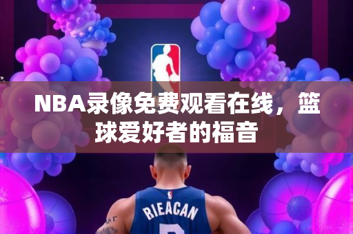 NBA录像免费观看在线，篮球爱好者的福音