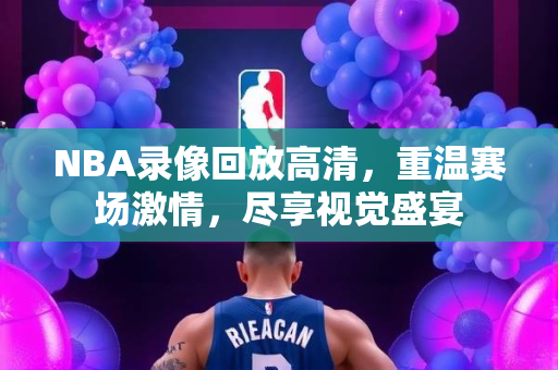 NBA录像回放高清，重温赛场激情，尽享视觉盛宴