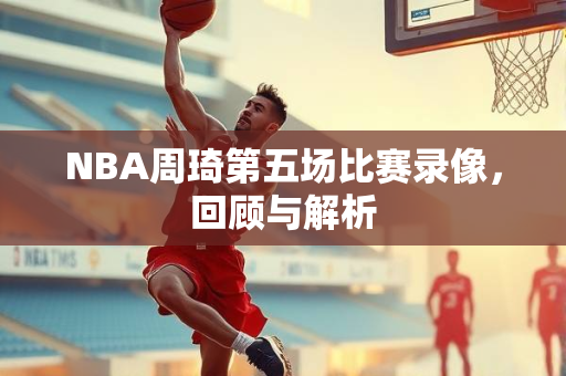 NBA周琦第五场比赛录像，回顾与解析