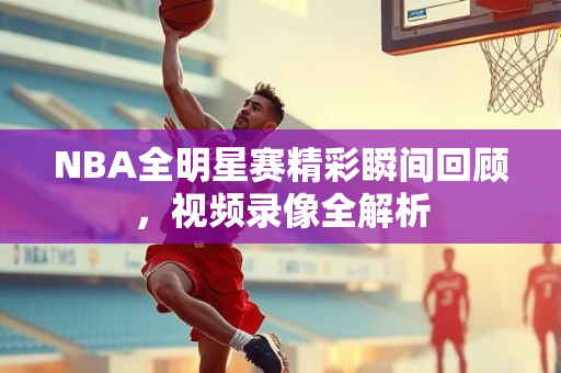 NBA全明星赛精彩瞬间回顾，视频录像全解析