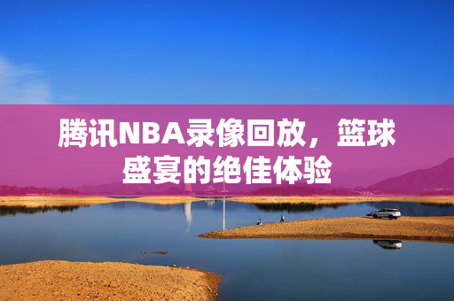 腾讯NBA录像回放，篮球盛宴的绝佳体验