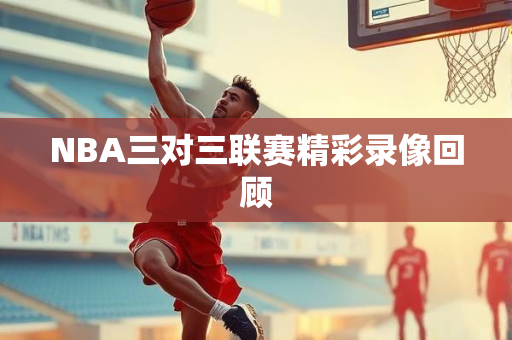 NBA三对三联赛精彩录像回顾