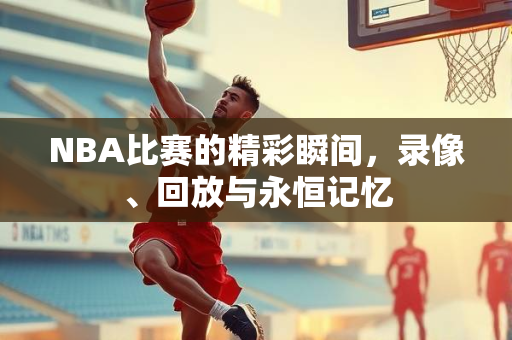NBA比赛的精彩瞬间，录像、回放与永恒记忆
