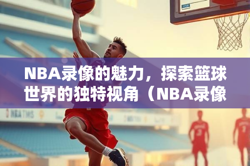 NBA录像的魅力，探索篮球世界的独特视角（NBA录像1002）