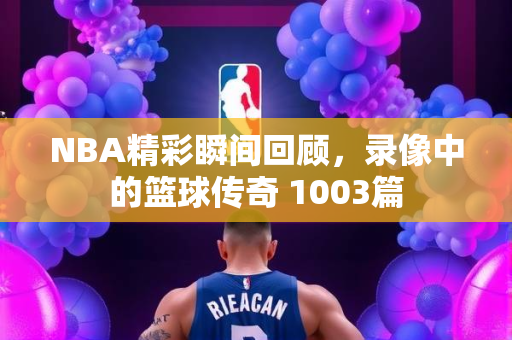 NBA精彩瞬间回顾，录像中的篮球传奇 1003篇