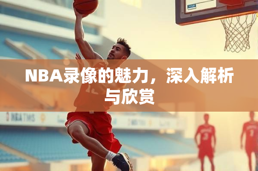 NBA录像的魅力，深入解析与欣赏