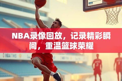 NBA录像回放，记录精彩瞬间，重温篮球荣耀