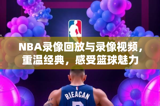 NBA录像回放与录像视频，重温经典，感受篮球魅力