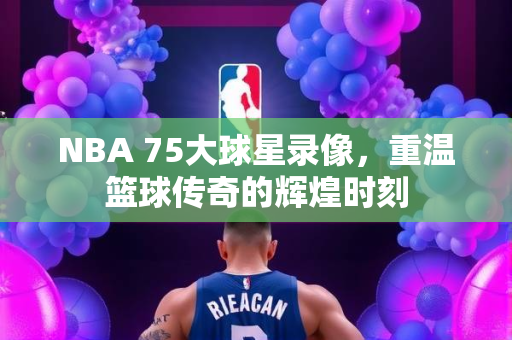 NBA 75大球星录像，重温篮球传奇的辉煌时刻