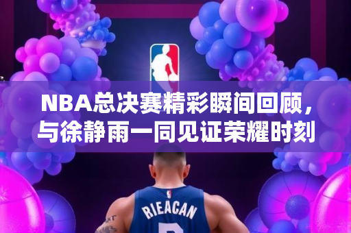 NBA总决赛精彩瞬间回顾，与徐静雨一同见证荣耀时刻