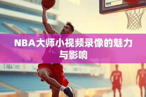 NBA大师小视频录像的魅力与影响