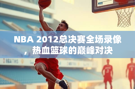 NBA 2012总决赛全场录像，热血篮球的巅峰对决