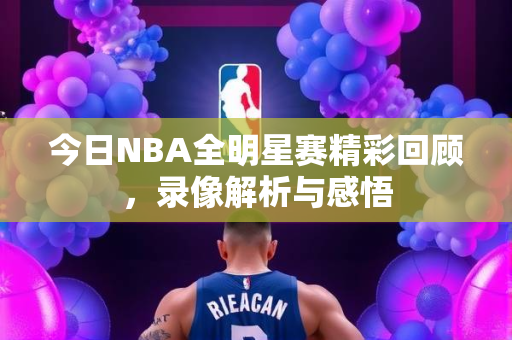 今日NBA全明星赛精彩回顾，录像解析与感悟