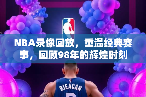 NBA录像回放，重温经典赛事，回顾98年的辉煌时刻