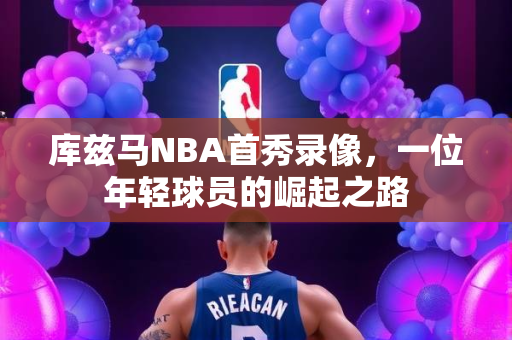 库兹马NBA首秀录像，一位年轻球员的崛起之路