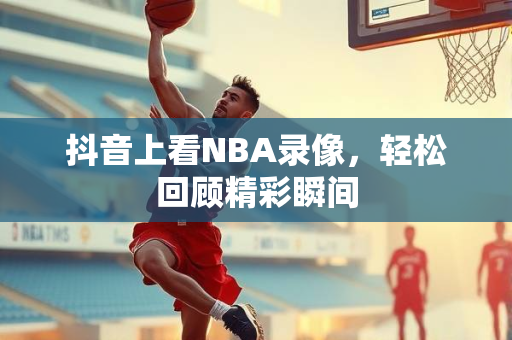 抖音上看NBA录像，轻松回顾精彩瞬间