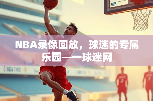 NBA录像回放，球迷的专属乐园—一球迷网