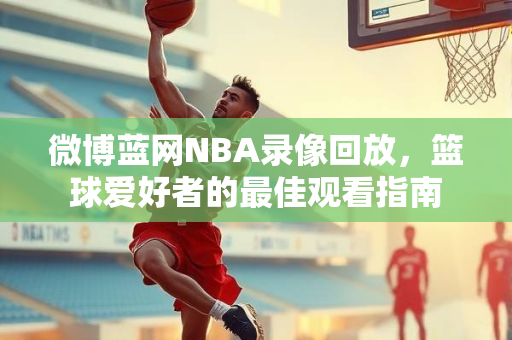 微博蓝网NBA录像回放，篮球爱好者的最佳观看指南