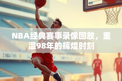 NBA经典赛事录像回放，重温98年的辉煌时刻