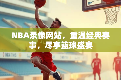 NBA录像网站，重温经典赛事，尽享篮球盛宴