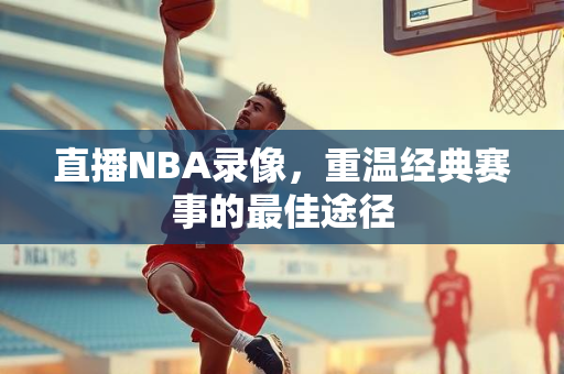 直播NBA录像，重温经典赛事的最佳途径
