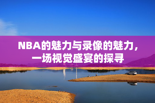 NBA的魅力与录像的魅力，一场视觉盛宴的探寻